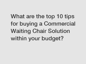 What are the top 10 tips for buying a Commercial Waiting Chair Solution within your budget?