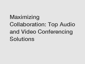 Maximizing Collaboration: Top Audio and Video Conferencing Solutions