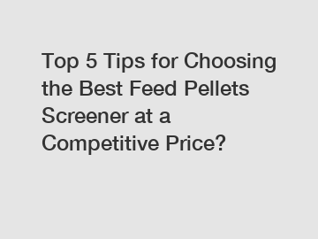 Top 5 Tips for Choosing the Best Feed Pellets Screener at a Competitive Price?