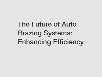 The Future of Auto Brazing Systems: Enhancing Efficiency