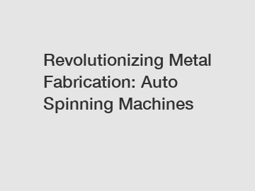 Revolutionizing Metal Fabrication: Auto Spinning Machines