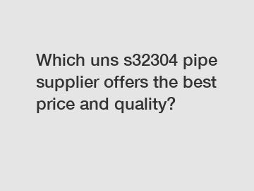 Which uns s32304 pipe supplier offers the best price and quality?