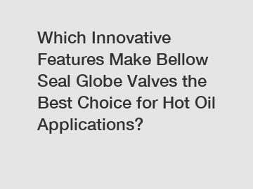 Which Innovative Features Make Bellow Seal Globe Valves the Best Choice for Hot Oil Applications?