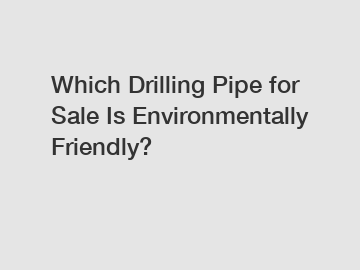 Which Drilling Pipe for Sale Is Environmentally Friendly?