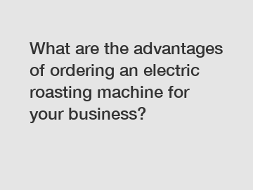 What are the advantages of ordering an electric roasting machine for your business?