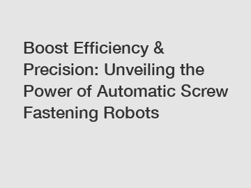 Boost Efficiency & Precision: Unveiling the Power of Automatic Screw Fastening Robots