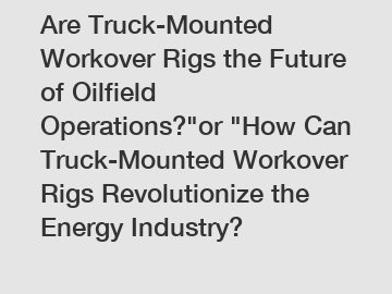 Are Truck-Mounted Workover Rigs the Future of Oilfield Operations?