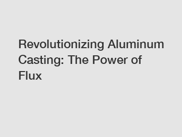 Revolutionizing Aluminum Casting: The Power of Flux