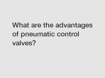 What are the advantages of pneumatic control valves?