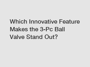 Which Innovative Feature Makes the 3-Pc Ball Valve Stand Out?