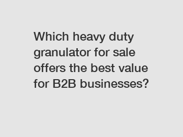 Which heavy duty granulator for sale offers the best value for B2B businesses?