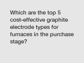 Which are the top 5 cost-effective graphite electrode types for furnaces in the purchase stage?