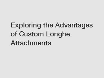 Exploring the Advantages of Custom Longhe Attachments